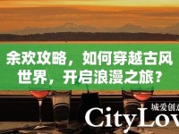 余歡攻略，如何穿越古風(fēng)世界，開啟浪漫之旅？