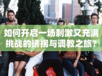 如何開(kāi)啟一場(chǎng)刺激又充滿挑戰(zhàn)的誘拐與調(diào)教之旅？