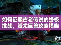 如何征服古老傳說(shuō)的終極挑戰(zhàn)，蚩尤巨獸攻略揭曉！