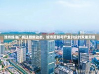 濰坊煉油廠拆遷最新動(dòng)態(tài)，城市更新與產(chǎn)業(yè)升級(jí)的雙重交響