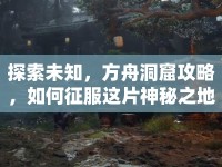 探索未知，方舟洞窟攻略，如何征服這片神秘之地？