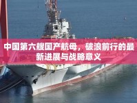 中國(guó)第六艘國(guó)產(chǎn)航母，破浪前行的最新進(jìn)展與戰(zhàn)略意義