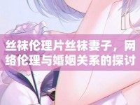 絲襪倫理片絲襪妻子，網(wǎng)絡(luò)倫理與婚姻關(guān)系的探討