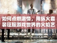 如何點燃激情，用縱火套裝征服游戲世界的火焰藝術(shù)？