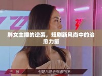 胖女主播的逆襲，短劇新風(fēng)尚中的治愈力量