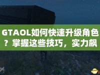 GTAOL如何快速升級(jí)角色？掌握這些技巧，實(shí)力飆升！