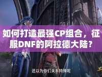 如何打造最強(qiáng)CP組合，征服DNF的阿拉德大陸？