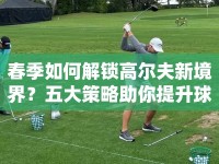 春季如何解鎖高爾夫新境界？五大策略助你提升球技