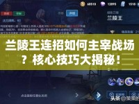 蘭陵王連招如何主宰戰(zhàn)場(chǎng)？核心技巧大揭秘！