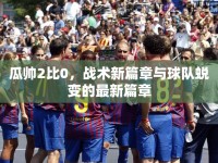 瓜帥2比0，戰(zhàn)術(shù)新篇章與球隊(duì)蛻變的最新篇章