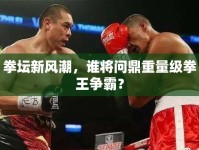 拳壇新風(fēng)潮，誰將問鼎重量級(jí)拳王爭霸？