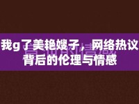 我g了美艷嫂子，網(wǎng)絡(luò)熱議背后的倫理與情感