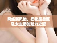 網(wǎng)絡(luò)新風(fēng)尚，揭秘最美巨乳女主播的魅力之源