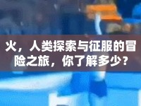 火，人類探索與征服的冒險之旅，你了解多少？