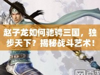 趙子龍如何馳騁三國，獨步天下？揭秘戰(zhàn)斗藝術(shù)！