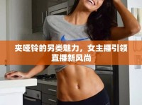 夾啞鈴的另類魅力，女主播引領(lǐng)直播新風(fēng)尚