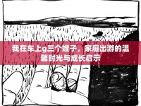 我在車上g三個(gè)嫂子，家庭出游的溫馨時(shí)光與成長(zhǎng)啟示