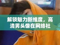 解鎖魅力新維度，高清男頭像在網(wǎng)絡社交中的獨特魅力
