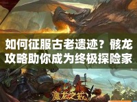 如何征服古老遺跡？骸龍攻略助你成為終極探險(xiǎn)家！