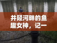 井陘河畔的魚趣女神，記一位釣魚女主播的獨(dú)特魅力