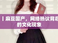 丨麻豆國產(chǎn)，網(wǎng)絡(luò)熱議背后的文化現(xiàn)象