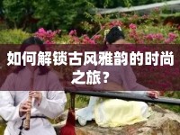 如何解鎖古風(fēng)雅韻的時(shí)尚之旅？