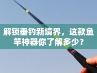 解鎖垂釣新境界，這款魚竿神器你了解多少？