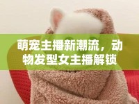 萌寵主播新潮流，動物發(fā)型女主播解鎖直播界的萌趣密碼