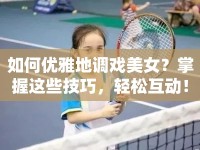 如何優(yōu)雅地調(diào)戲美女？掌握這些技巧，輕松互動！
