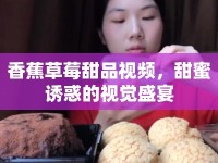 香蕉草莓甜品視頻，甜蜜誘惑的視覺(jué)盛宴