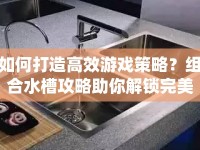 如何打造高效游戲策略？組合水槽攻略助你解鎖完美流水系統(tǒng)！