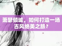 蕭瑟傾城，如何打造一場古風(fēng)絕美之旅？