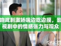 吻戲刺激嬌喘邊吃邊摸，影視劇中的情感張力與觀眾反應