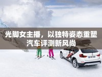 光腳女主播，以獨特姿態(tài)重塑汽車評測新風尚
