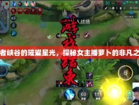 王者峽谷的璀璨星光，探秘女主播蘿卜的非凡之旅