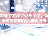 太硬了太深了受不了了，網(wǎng)絡(luò)討論中的深度與硬度挑戰(zhàn)