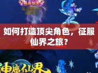 如何打造頂尖角色，征服仙界之旅？