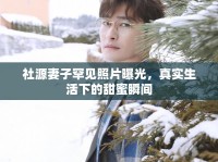 社源妻子罕見照片曝光，真實(shí)生活下的甜蜜瞬間