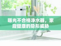 曝光不合格凈水器，家庭健康的隱形威脅