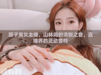菌子美女主播，山林間的清新之音，直播界的靈動(dòng)音符