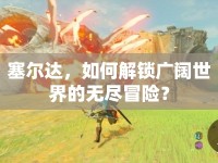 塞爾達(dá)，如何解鎖廣闊世界的無盡冒險(xiǎn)？