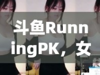 斗魚RunningPK，女主播的魅力戰(zhàn)場(chǎng)與成長(zhǎng)之旅