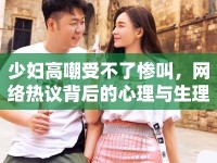 少婦高嘲受不了慘叫，網(wǎng)絡(luò)熱議背后的心理與生理探討
