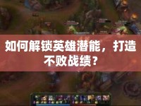 如何解鎖英雄潛能，打造不敗戰(zhàn)績？