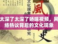 太深了太深了嬌喘視頻，網(wǎng)絡熱議背后的文化現(xiàn)象