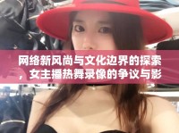 網(wǎng)絡(luò)新風(fēng)尚與文化邊界的探索，女主播熱舞錄像的爭議與影響