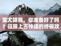 蚩尤降臨，你準備好了嗎？征服上古神話的終極攻略！
