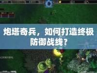 炮塔奇兵，如何打造終極防御戰(zhàn)線？