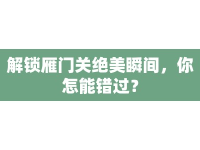 解鎖雁門關(guān)絕美瞬間，你怎能錯過？