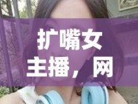 擴(kuò)嘴女主播，網(wǎng)絡(luò)直播新風(fēng)尚下的獨(dú)特魅力